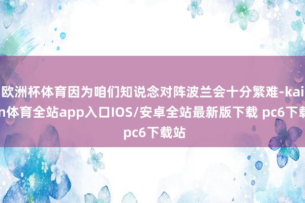 欧洲杯体育因为咱们知说念对阵波兰会十分繁难-kaiyun体育全站app入口IOS/安卓全站最新版下载 pc6下载站
