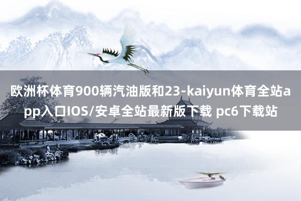 欧洲杯体育900辆汽油版和23-kaiyun体育全站app入口IOS/安卓全站最新版下载 pc6下载站