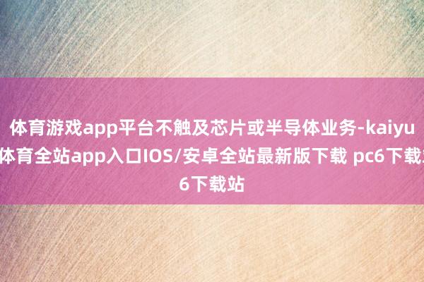 体育游戏app平台不触及芯片或半导体业务-kaiyun体育全站app入口IOS/安卓全站最新版下载 pc6下载站