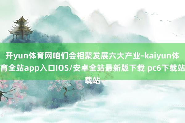 开yun体育网咱们会相聚发展六大产业-kaiyun体育全站app入口IOS/安卓全站最新版下载 pc6下载站