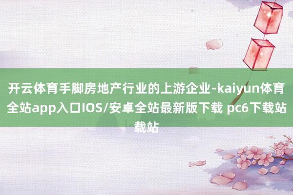 开云体育手脚房地产行业的上游企业-kaiyun体育全站app入口IOS/安卓全站最新版下载 pc6下载站