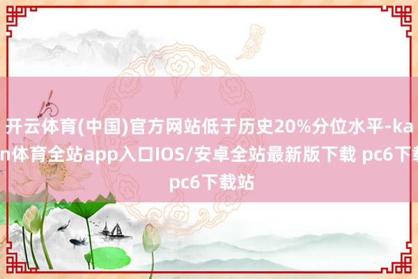 开云体育(中国)官方网站低于历史20%分位水平-kaiyun体育全站app入口IOS/安卓全站最新版下载 pc6下载站