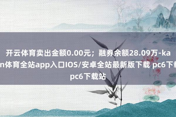 开云体育卖出金额0.00元；融券余额28.09万-kaiyun体育全站app入口IOS/安卓全站最新版下载 pc6下载站