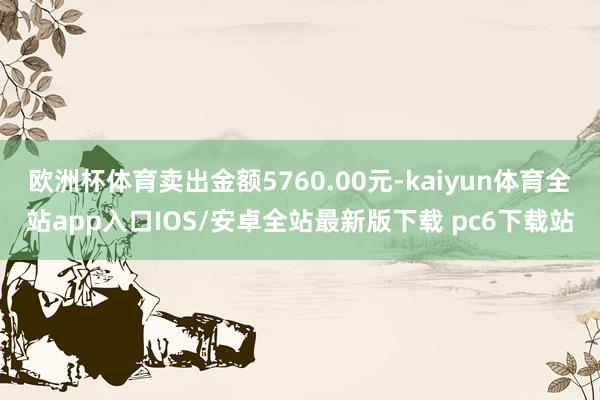 欧洲杯体育卖出金额5760.00元-kaiyun体育全站app入口IOS/安卓全站最新版下载 pc6下载站