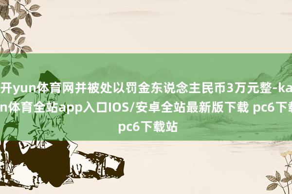 开yun体育网并被处以罚金东说念主民币3万元整-kaiyun体育全站app入口IOS/安卓全站最新版下载 pc6下载站