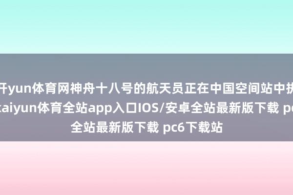 开yun体育网神舟十八号的航天员正在中国空间站中执行任务-kaiyun体育全站app入口IOS/安卓全站最新版下载 pc6下载站