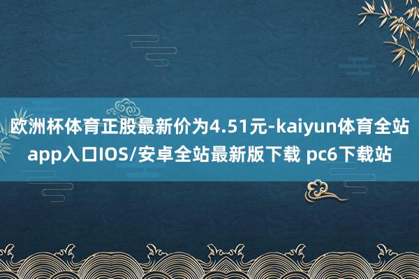 欧洲杯体育正股最新价为4.51元-kaiyun体育全站app入口IOS/安卓全站最新版下载 pc6下载站