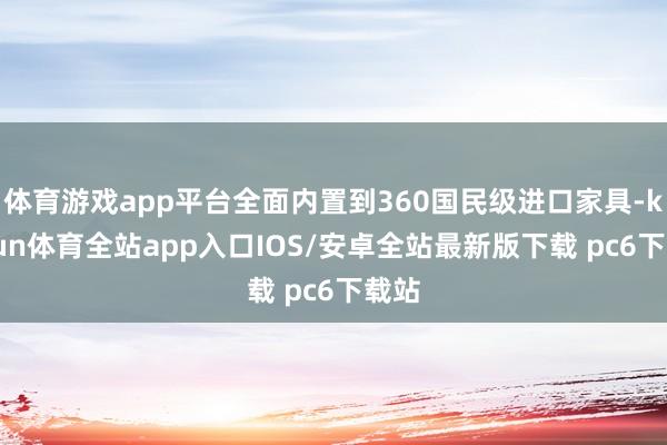 体育游戏app平台全面内置到360国民级进口家具-kaiyun体育全站app入口IOS/安卓全站最新版下载 pc6下载站