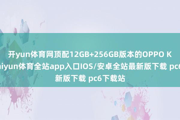 开yun体育网顶配12GB+256GB版本的OPPO K11x-kaiyun体育全站app入口IOS/安卓全站最新版下载 pc6下载站