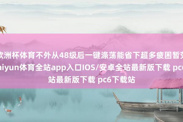 欧洲杯体育不外从48级后一键涤荡能省下超多疲困暂劳永逸-kaiyun体育全站app入口IOS/安卓全站最新版下载 pc6下载站