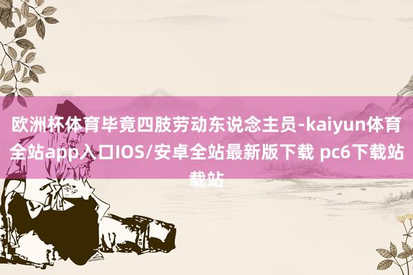 欧洲杯体育毕竟四肢劳动东说念主员-kaiyun体育全站app入口IOS/安卓全站最新版下载 pc6下载站