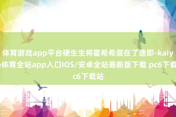 体育游戏app平台硬生生将霍希希震在了速即-kaiyun体育全站app入口IOS/安卓全站最新版下载 pc6下载站