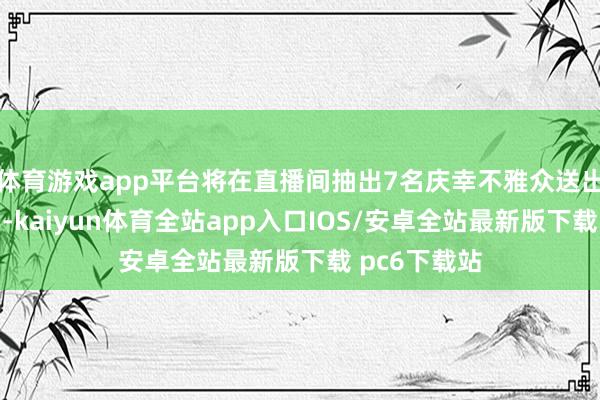 体育游戏app平台将在直播间抽出7名庆幸不雅众送出珍稀说念具-kaiyun体育全站app入口IOS/安卓全站最新版下载 pc6下载站