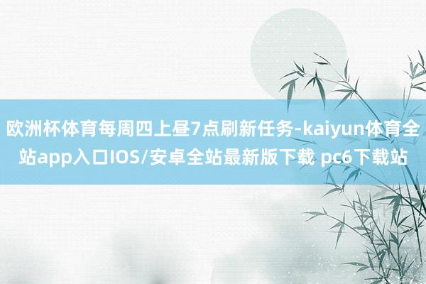 欧洲杯体育每周四上昼7点刷新任务-kaiyun体育全站app入口IOS/安卓全站最新版下载 pc6下载站