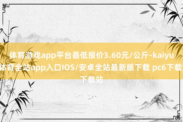 体育游戏app平台最低报价3.60元/公斤-kaiyun体育全站app入口IOS/安卓全站最新版下载 pc6下载站