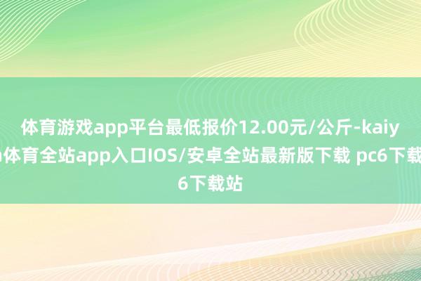 体育游戏app平台最低报价12.00元/公斤-kaiyun体育全站app入口IOS/安卓全站最新版下载 pc6下载站