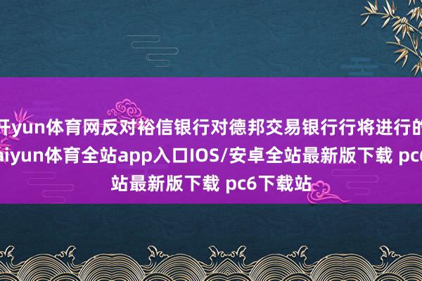 开yun体育网反对裕信银行对德邦交易银行行将进行的收购-kaiyun体育全站app入口IOS/安卓全站最新版下载 pc6下载站