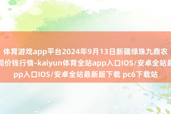 体育游戏app平台2024年9月13日新疆绿珠九鼎农家具缱绻解决有限公司价钱行情-kaiyun体育全站app入口IOS/安卓全站最新版下载 pc6下载站