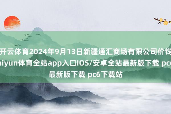 开云体育2024年9月13日新疆通汇商场有限公司价钱行情-kaiyun体育全站app入口IOS/安卓全站最新版下载 pc6下载站