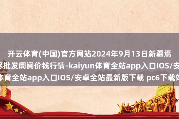 开云体育(中国)官方网站2024年9月13日新疆焉耆县光明农副居品详尽批发阛阓价钱行情-kaiyun体育全站app入口IOS/安卓全站最新版下载 pc6下载站