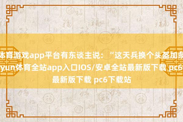 体育游戏app平台有东谈主说：“这天兵换个头盔加条狗-kaiyun体育全站app入口IOS/安卓全站最新版下载 pc6下载站