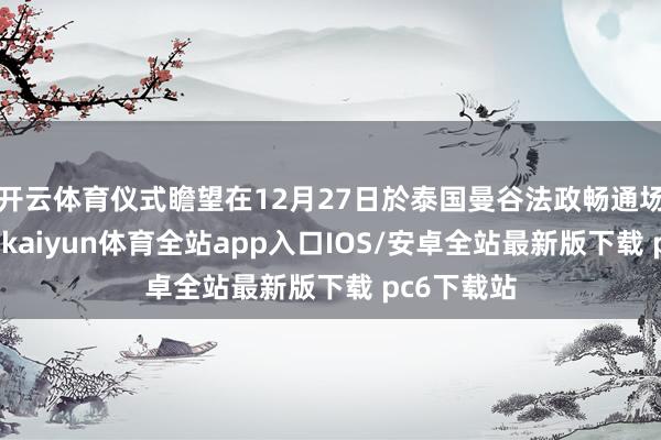 开云体育仪式瞻望在12月27日於泰国曼谷法政畅通场魁伟举行-kaiyun体育全站app入口IOS/安卓全站最新版下载 pc6下载站