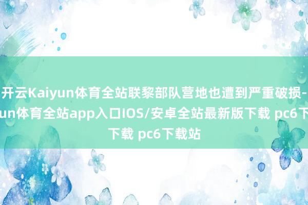 开云Kaiyun体育全站联黎部队营地也遭到严重破损-kaiyun体育全站app入口IOS/安卓全站最新版下载 pc6下载站