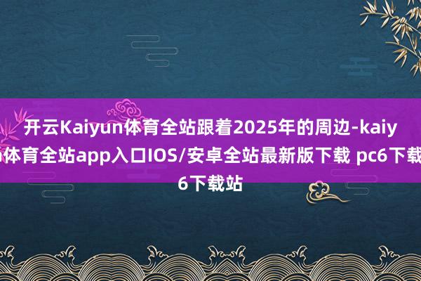 开云Kaiyun体育全站跟着2025年的周边-kaiyun体育全站app入口IOS/安卓全站最新版下载 pc6下载站