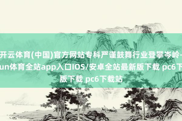 开云体育(中国)官方网站专科严谨鼓舞行业登攀岑岭-kaiyun体育全站app入口IOS/安卓全站最新版下载 pc6下载站