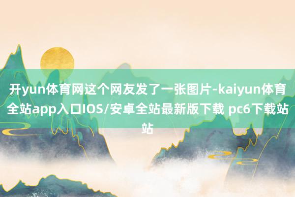 开yun体育网这个网友发了一张图片-kaiyun体育全站app入口IOS/安卓全站最新版下载 pc6下载站