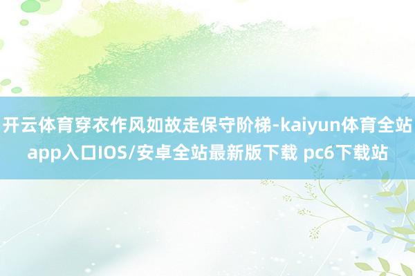 开云体育穿衣作风如故走保守阶梯-kaiyun体育全站app入口IOS/安卓全站最新版下载 pc6下载站