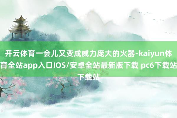开云体育一会儿又变成威力庞大的火器-kaiyun体育全站app入口IOS/安卓全站最新版下载 pc6下载站