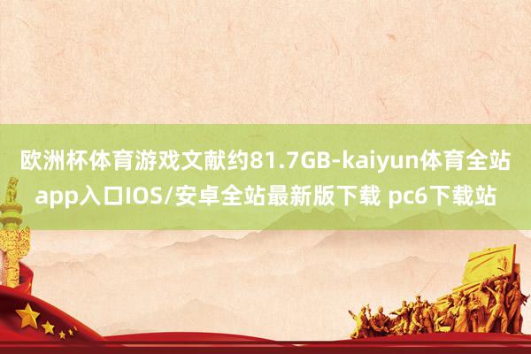 欧洲杯体育游戏文献约81.7GB-kaiyun体育全站app入口IOS/安卓全站最新版下载 pc6下载站