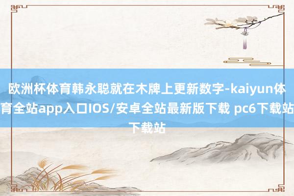 欧洲杯体育韩永聪就在木牌上更新数字-kaiyun体育全站app入口IOS/安卓全站最新版下载 pc6下载站