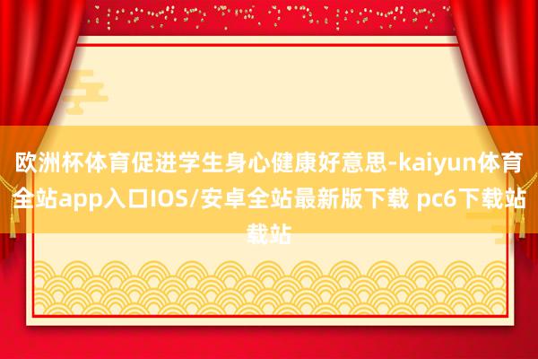 欧洲杯体育促进学生身心健康好意思-kaiyun体育全站app入口IOS/安卓全站最新版下载 pc6下载站