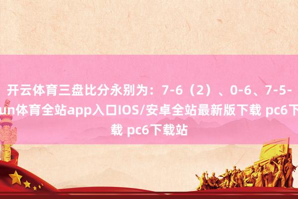 开云体育三盘比分永别为：7-6（2）、0-6、7-5-kaiyun体育全站app入口IOS/安卓全站最新版下载 pc6下载站