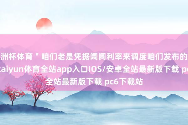 欧洲杯体育＂咱们老是凭据阛阓利率来调度咱们发布的瞻望内容-kaiyun体育全站app入口IOS/安卓全站最新版下载 pc6下载站