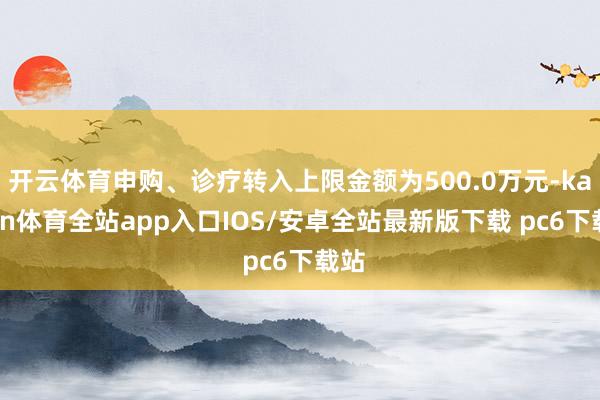 开云体育申购、诊疗转入上限金额为500.0万元-kaiyun体育全站app入口IOS/安卓全站最新版下载 pc6下载站