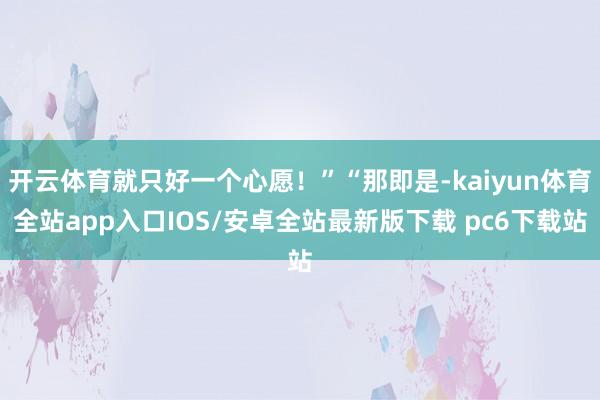开云体育就只好一个心愿！”“那即是-kaiyun体育全站app入口IOS/安卓全站最新版下载 pc6下载站