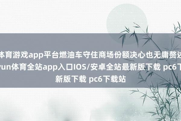 体育游戏app平台燃油车守住商场份额决心也无庸赘述-kaiyun体育全站app入口IOS/安卓全站最新版下载 pc6下载站