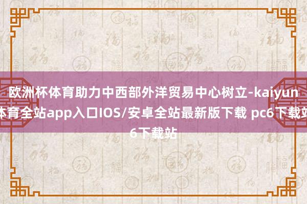 欧洲杯体育助力中西部外洋贸易中心树立-kaiyun体育全站app入口IOS/安卓全站最新版下载 pc6下载站