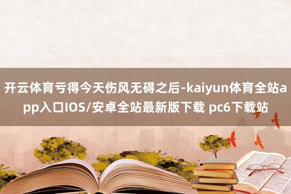 开云体育亏得今天伤风无碍之后-kaiyun体育全站app入口IOS/安卓全站最新版下载 pc6下载站