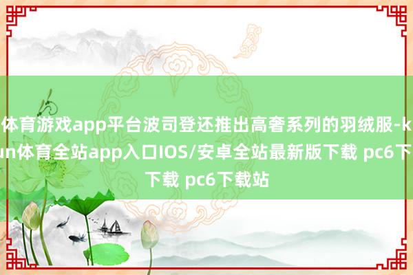 体育游戏app平台波司登还推出高奢系列的羽绒服-kaiyun体育全站app入口IOS/安卓全站最新版下载 pc6下载站