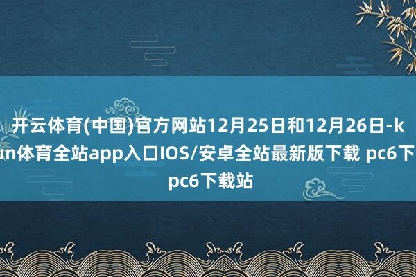 开云体育(中国)官方网站12月25日和12月26日-kaiyun体育全站app入口IOS/安卓全站最新版下载 pc6下载站