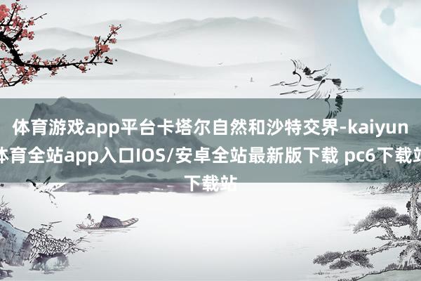 体育游戏app平台卡塔尔自然和沙特交界-kaiyun体育全站app入口IOS/安卓全站最新版下载 pc6下载站