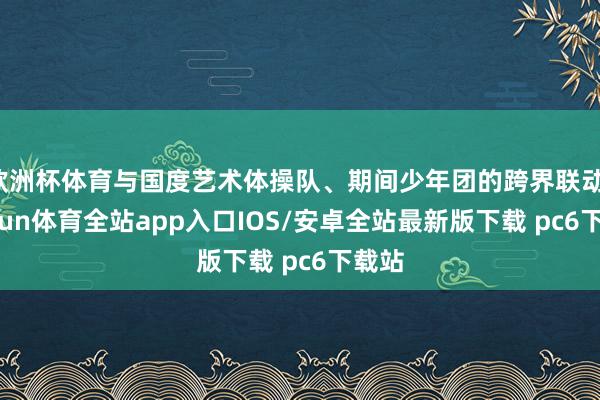 欧洲杯体育与国度艺术体操队、期间少年团的跨界联动-kaiyun体育全站app入口IOS/安卓全站最新版下载 pc6下载站
