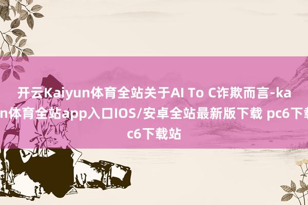 开云Kaiyun体育全站关于AI To C诈欺而言-kaiyun体育全站app入口IOS/安卓全站最新版下载 pc6下载站