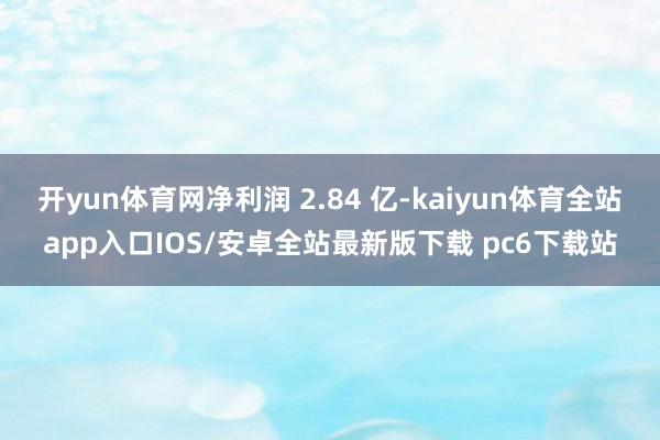 开yun体育网净利润 2.84 亿-kaiyun体育全站app入口IOS/安卓全站最新版下载 pc6下载站