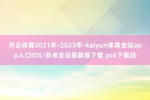 开云体育2021年-2023年-kaiyun体育全站app入口IOS/安卓全站最新版下载 pc6下载站