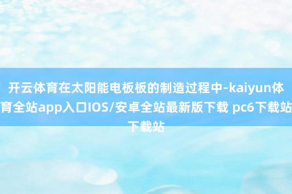 开云体育在太阳能电板板的制造过程中-kaiyun体育全站app入口IOS/安卓全站最新版下载 pc6下载站